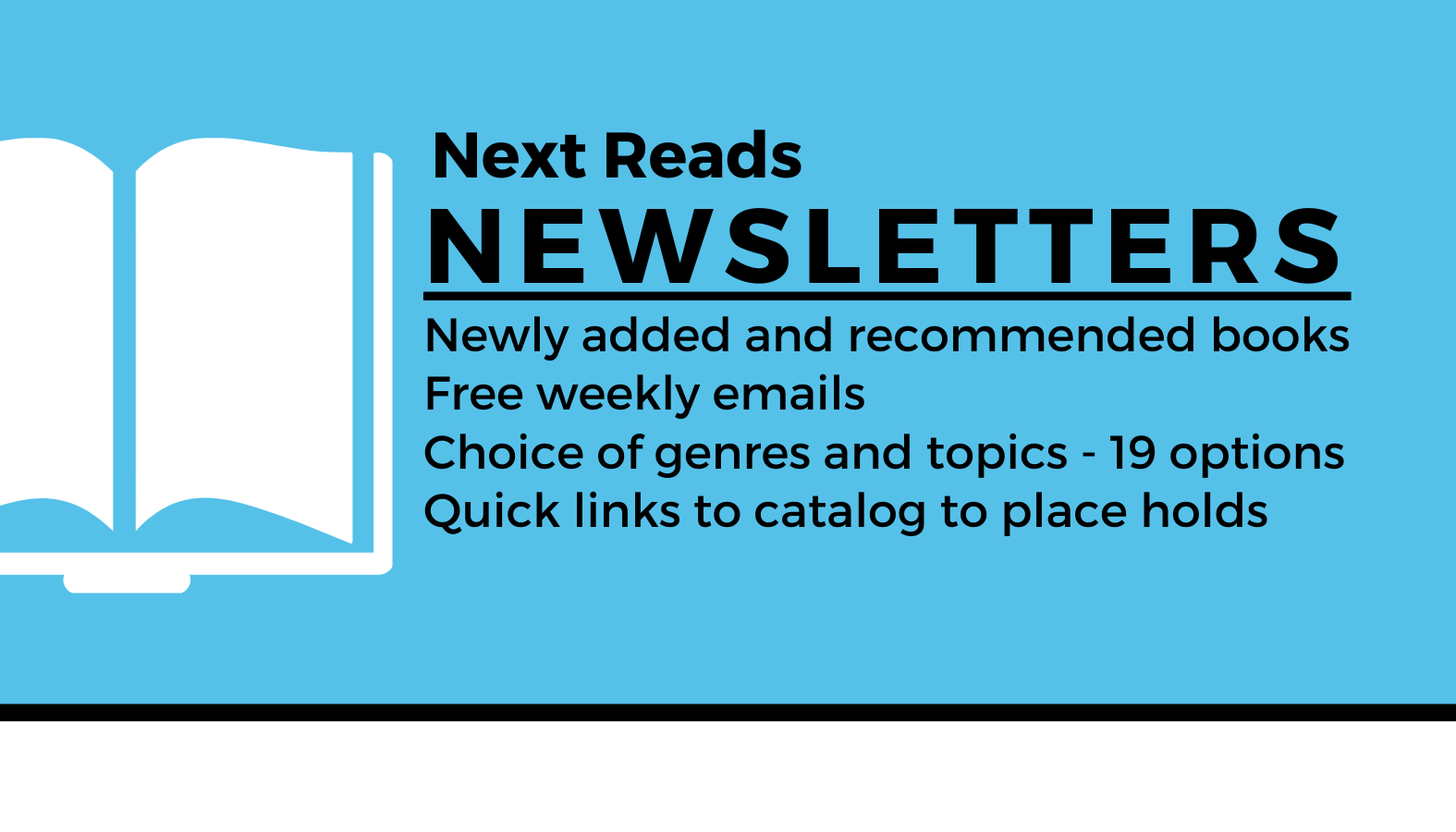 Button link to launch sign-up page for Next reads Newsletters. Text reads: Next Reads Newsletters Newly added and recommended books Free weekly emails Choice of genres and topics - 19 options Quick links to catalog to place holds