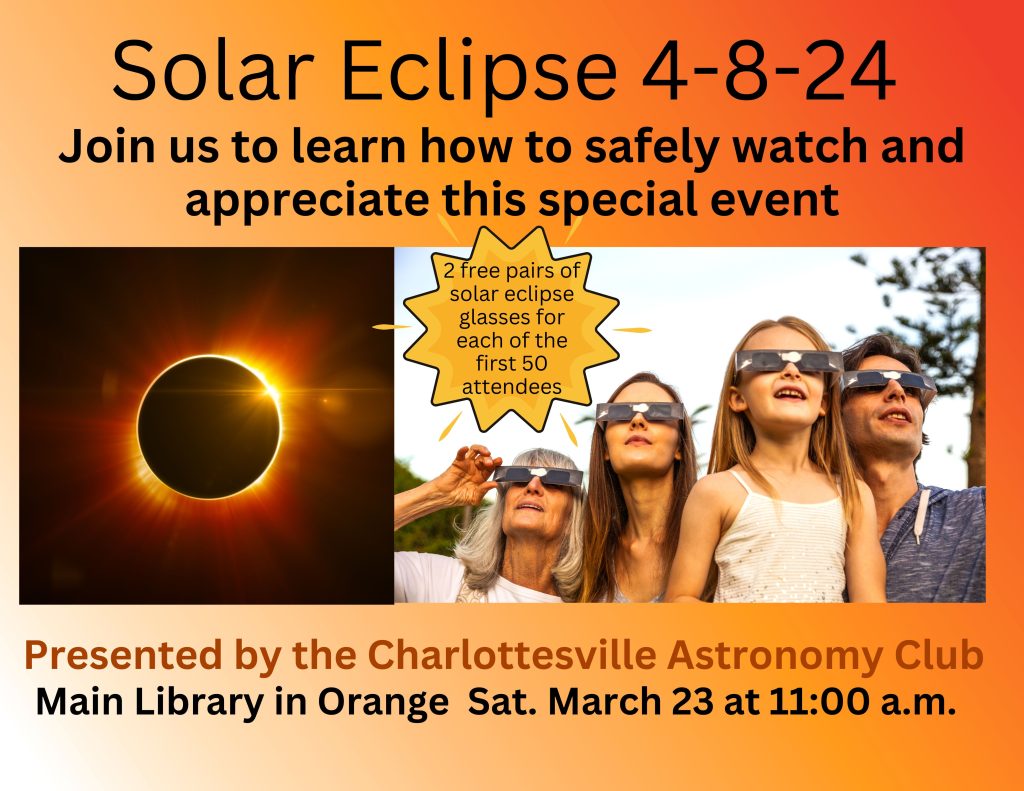 Be Ready for the Solar Eclipse 4-8-24. Join us to learn how to safely watch and appreciate this special event. Presented by the Charlottesville Astronomy Club. Main Library in Orange Sat. March 23 at 11:00 a.m. 2 free pairs of solar eclipse glasses for each of the first 50 attendees