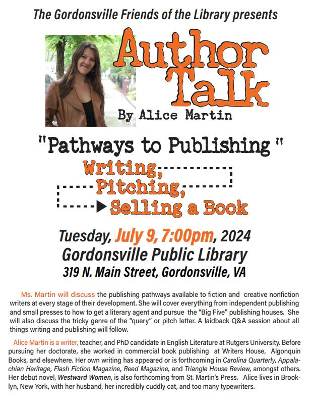 The Gordonsville Friends of the Library Present: Author Talk by Alice Martin "Pathways to Publishing" Writing, Pitching, Selling a Book Tuesday July 9th 7:00 p.m. Gordonsville Branch Library 319 N. Main St. Gordonsville, VA 22942 Ms. Martin will discuss the publishing pathways available to fiction and creative nonfiction writers at every stage of their development.  She will cover everything from independent publishing and small presses to how to get a literary agent and pursue the "Big Five" publishing houses.  She will also discuss the tricky genre of the "query" or pitch letter. A laidback Q&A session about all things writing and publishing will follow, Alice Martin is a teacher and PhD candidate in English Literature at Rutgers University.  Before pursuing her doctorate, she worked in commercial book publishing at Writers House, Algonquin Books, and elsewhere.  Her own writing has appeared or is forthcoming in Carolina Quarterly, Appalachian Heritage, Flash Fiction Magazine, Reed Magazine, and Triangle House Review, amongst others.  Her debut novel, Westward Women, is also forthcoming from St. Martin's Press.  Alice lives in Brooklyn, New York, with her husband, her incredibly cuddly cat, and too many typewriters.