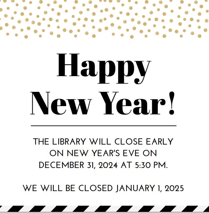 Happy New Year! THE LIBRARY WILL CLOSE EARLY ON NEW YEAR'S EVE ON DECEMBER 31, 2024 AT 5:30 PM. WE WILL BE CLOSED JANUARY 1, 2025