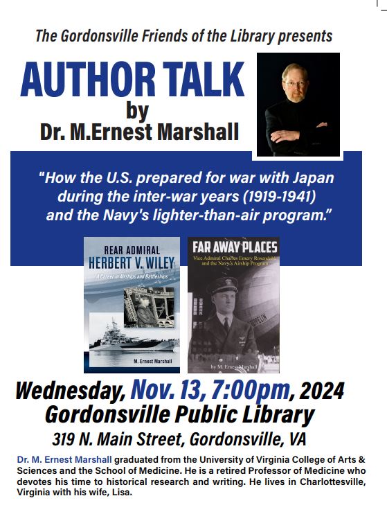 The Gordonsville Friends of the Library presents Author Talk by Dr. M. Ernest Marshall “How the U.S. prepared for war with Japan during the inter-war years (1919-1941) and the Navy’s lighter-than-air program.” Wednesday November 13, 2024 at 7:00 p.m. Gordonsville Public Library 319 N. Main St. Gordonsville, VA. Dr. M. Ernest Marshall graduated from the University of Virginia College of Arts & Sciences and the School of Medicine. He is a retired Professor of Medicine who devotes his time to historical research and writing. He lives in Charlottesville, Virginia with his wife Lisa. Images of the covers of two authors’ books: Rear Admiral Herbet V. Wiley: A career in airships and battleships and Dar Away Places: Rear Admiral Charles emery Rosendahl and the Navy’s Airship Program.