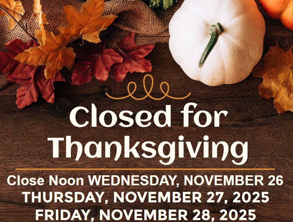 Closed for Thanksgiving. Close noon November 25, 2025. Closed Thursday November 27, 2025. Closed Friday November 28, 2025