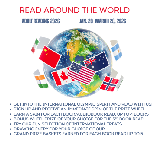Read Around the World. Adult Reading 2026. Jan 20-March 20, 2026. Image of a globe circled by fnational flags and books. get into the international olympic spirit and read with us! Sign up and receive an immediate spin of the prize wheel EARN A spin FOR Each book/audiobook read, up to 4 books BONUS WHEEL PRIZE OF YOUR CHOICE FOR the 5th book READ TRY OUR FUN SELECTION OF INTERNATIONAL TREATS drawing entry for your choice of our grand prize baskets earned for each book read up to 5.